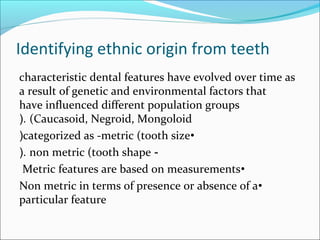 Identifying ethnic origin from teeth
characteristic dental features have evolved over time as
a result of genetic and environmental factors that
have influenced different population groups
(Caucasoid, Negroid, Mongoloid(.
•categorized as -metric (tooth size(
-non metric (tooth shape(.
•Metric features are based on measurements
•Non metric in terms of presence or absence of a
particular feature
 