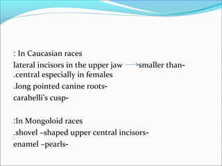 In Caucasian races:
-lateral incisors in the upper jaw smaller than
central especially in females.
-long pointed canine roots.
-carabelli’s cusp
In Mongoloid races:
-shovel –shaped upper central incisors.
-enamel –pearls
 