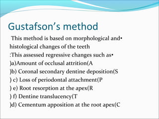 Gustafson’s method
•This method is based on morphological and
histological changes of the teeth
•This assessed regressive changes such as:
a)Amount of occlusal attrition(A(
b) Coronal secondary dentine deposition(S(
c) Loss of periodontal attachment(P(
e) Root resorption at the apex(R(
f) Dentine translucency(T(
d) Cementum apposition at the root apex(C(
 