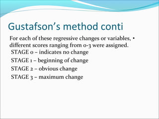 Gustafson’s method conti
•For each of these regressive changes or variables,
different scores ranging from 0-3 were assigned.
STAGE 0 – indicates no change
STAGE 1 – beginning of change
STAGE 2 – obvious change
STAGE 3 – maximum change
 