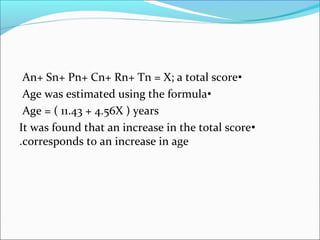 •An+ Sn+ Pn+ Cn+ Rn+ Tn = X; a total score
•Age was estimated using the formula
Age = ( 11.43 + 4.56X ) years
•It was found that an increase in the total score
corresponds to an increase in age.
 