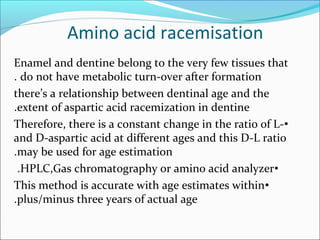 Amino acid racemisation
Enamel and dentine belong to the very few tissues that
do not have metabolic turn-over after formation.
there’s a relationship between dentinal age and the
extent of aspartic acid racemization in dentine.
•Therefore, there is a constant change in the ratio of L-
and D-aspartic acid at different ages and this D-L ratio
may be used for age estimation.
•HPLC,Gas chromatography or amino acid analyzer.
•This method is accurate with age estimates within
plus/minus three years of actual age.
 