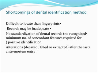 Shortcomings of dental identification method
•Difficult to locate than fingerprints
•Records may be inadequate
•No standardization of dental records (no recognized
minimum no. of concordant features required for
positive identification(
•Alterations (decayed , filled or extracted) after the last
ante-mortem entry
 