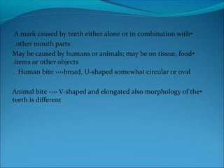 •A mark caused by teeth either alone or in combination with
other mouth parts.
•May be caused by humans or animals; may be on tissue, food
items or other objects.
Human bite ››››broad, U-shaped somewhat circular or oval.
•Animal bite ›››› V-shaped and elongated also morphology of the
teeth is different
 