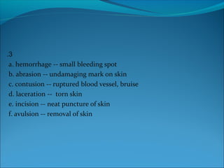 3.
a. hemorrhage -- small bleeding spot
b. abrasion -- undamaging mark on skin
c. contusion -- ruptured blood vessel, bruise
d. laceration -- torn skin
e. incision -- neat puncture of skin
f. avulsion -- removal of skin
 