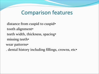 Comparison features
•distance from cuspid to cuspid
•tooth alignment
•teeth width, thickness, spacing
•missing teeth
•wear patterns
•dental history including fillings, crowns, etc.
 