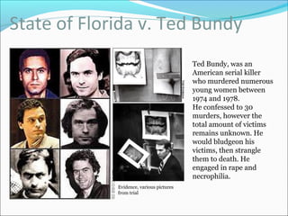 State of Florida v. Ted Bundy
Evidence, various pictures
from trial
Ted Bundy, was an
American serial killer
who murdered numerous
young women between
1974 and 1978.
He confessed to 30
murders, however the
total amount of victims
remains unknown. He
would bludgeon his
victims, then strangle
them to death. He
engaged in rape and
necrophilia.
 