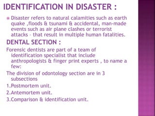  Disaster refers to natural calamities such as earth
quake ,floods & tsunami & accidental, man-made
events such as air plane clashes or terrorist
attacks – that result in multiple human fatalities.
DENTAL SECTION :
Forensic dentists are part of a team of
identification specialist that include
anthropologists & finger print experts , to name a
few:
The division of odontology section are in 3
subsections
1.Postmortem unit.
2.Antemortem unit.
3.Comparison & identification unit.
 