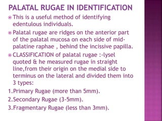  This is a useful method of identifying
edentulous individuals.
 Palatal rugae are ridges on the anterior part
of the palatal mucosa on each side of mid-
palatine raphae , behind the incissive papilla.
 CLASSIFICATION of palatal rugae :-lysel
quoted & he measured rugae in straight
line,from their origin on the medial side to
terminus on the lateral and divided them into
3 types:
1.Primary Rugae (more than 5mm).
2.Secondary Rugae (3-5mm).
3.Fragmentary Rugae (less than 3mm).
 