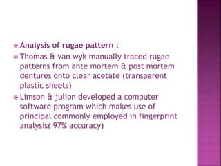  Analysis of rugae pattern :
 Thomas & van wyk manually traced rugae
patterns from ante mortem & post mortem
dentures onto clear acetate (transparent
plastic sheets)
 Limson & julion developed a computer
software program which makes use of
principal commonly employed in fingerprint
analysis( 97% accuracy)
 