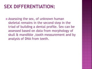  Assessing the sex, of unknown human
skeletal remains in the second step in the
triad of building a dental profile. Sex can be
assessed based on data from morphology of
skull & mandible ,tooth measurement and by
analysis of DNA from teeth.
 