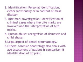 2. Identification: Personal identification,
either individually or in content of mass
disaster.
3. Bite mark investigation: Identification of
criminal cases where the bite marks are
involved and the interpretation of bite
marks.
4. Human abuse: recognition of domestic and
child abuse.
5.Legal aspect of dental traumatology.
6.Others: forensic odontology also deals with
age assessment of patient & comparison &
identification of lip print.
 