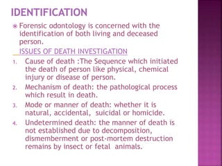  Forensic odontology is concerned with the
identification of both living and deceased
person.
ISSUES OF DEATH INVESTIGATION
1. Cause of death :The Sequence which initiated
the death of person like physical, chemical
injury or disease of person.
2. Mechanism of death: the pathological process
which result in death.
3. Mode or manner of death: whether it is
natural, accidental, suicidal or homicide.
4. Undetermined death: the manner of death is
not established due to decomposition,
dismemberment or post-mortem destruction
remains by insect or fetal animals.
 