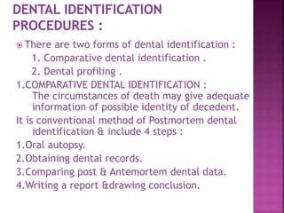  There are two forms of dental identification :
1. Comparative dental identification .
2. Dental profiling .
1.COMPARATIVE DENTAL IDENTIFICATION :
The circumstances of death may give adequate
information of possible identity of decedent.
It is conventional method of Postmortem dental
identification & include 4 steps :
1.Oral autopsy.
2.Obtaining dental records.
3.Comparing post & Antemortem dental data.
4.Writing a report &drawing conclusion.
 