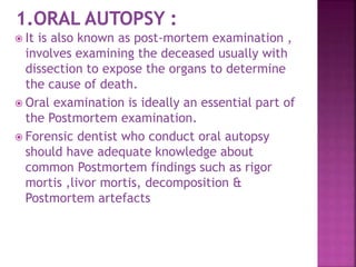  It is also known as post-mortem examination ,
involves examining the deceased usually with
dissection to expose the organs to determine
the cause of death.
 Oral examination is ideally an essential part of
the Postmortem examination.
 Forensic dentist who conduct oral autopsy
should have adequate knowledge about
common Postmortem findings such as rigor
mortis ,livor mortis, decomposition &
Postmortem artefacts
 