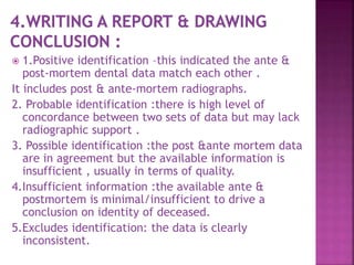  1.Positive identification –this indicated the ante &
post-mortem dental data match each other .
It includes post & ante-mortem radiographs.
2. Probable identification :there is high level of
concordance between two sets of data but may lack
radiographic support .
3. Possible identification :the post &ante mortem data
are in agreement but the available information is
insufficient , usually in terms of quality.
4.Insufficient information :the available ante &
postmortem is minimal/insufficient to drive a
conclusion on identity of deceased.
5.Excludes identification: the data is clearly
inconsistent.
 