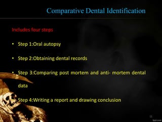 Comparative Dental Identification
Includes four steps
• Step 1:Oral autopsy
• Step 2:Obtaining dental records
• Step 3:Comparing post mortem and anti- mortem dental
data
• Step 4:Writing a report and drawing conclusion
11
 