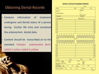 Obtaining Dental Records
• Contains information of treatment
undergone and dental status of a person
during his/her life time and constitute
the antemortem dental data.
• Content should be transcribed on to the
standard ‘interpol antemortem form’
which is colour coded in yellow
15
 