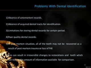 Problems With Dental Identification
1)Absence of antemortem records.
2)Absence of acquired dental tracts for identification.
3)Limitations for storing dental records for certain period.
4)Poor quality dental records.
5)In post mortem situation, all of the teeth may not be recovered as a
result of post mortem trauma or loss of Pdl.
6)Fire can result in irreversible changes to restorations and teeth which
can reduce the amount of information available for comparison.
18
 