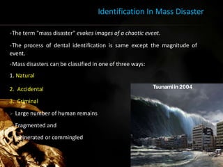 Identification In Mass Disaster
•The term "mass disaster" evokes images of a chaotic event.
•The process of dental identification is same except the magnitude of
event.
•Mass disasters can be classified in one of three ways:
1. Natural
2. Accidental
3. Criminal
 Large number of human remains
 Fragmented and
 incinerated or commingled
Tsunamiin 2004
19
 