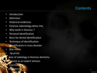 Contents
• Introduction
• Definition
• Historical evidences
• Forensic odontology delve into
• Why teeth in forensic ?
• Personal identification
• Basis for dental identification
• Technique of Identification
• Identification in mass disaster
• Bite marks
• lip prints
• Use of radiology in forensic dentistry
• Dentist as an expert witness
• Conclusion
• References 2
 