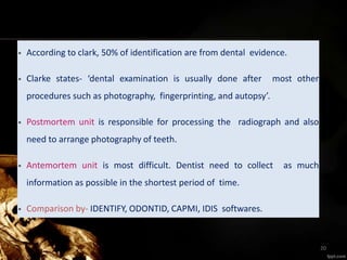 • According to clark, 50% of identification are from dental evidence.
• Clarke states- ‘dental examination is usually done after most other
procedures such as photography, fingerprinting, and autopsy’.
• Postmortem unit is responsible for processing the radiograph and also
need to arrange photography of teeth.
• Antemortem unit is most difficult. Dentist need to collect as much
information as possible in the shortest period of time.
• Comparison by- IDENTIFY, ODONTID, CAPMI, IDIS softwares.
20
 