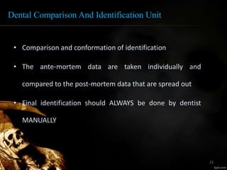 Dental Comparison And Identification Unit
• Comparison and conformation of identification
• The ante-mortem data are taken individually and
compared to the post-mortem data that are spread out
• Final identification should ALWAYS be done by dentist
MANUALLY
23
 