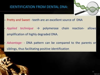 IDENTIFICATION FROM DENTAL DNA:
• Pretty and Sweet - teeth are an excellent source of DNA
• Applied technique → polymerase chain reaction- allows
amplification of highly degraded DNA.
• Advantage: - DNA pattern can be compared to the parents or
siblings, thus facilitating positive identification
25
 