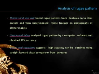 Analysis of rugae pattern
• Thomas and Van Wyk traced rugae patterns from dentures on to clear
acetate and then superimposed these tracings on photographs of
plaster models.
• Limson and Julian analyzed rugae pattern by a computer software and
obtained 97% accuracy.
• Ohtani and coworkers suggests - high accuracy can be obtained using
straight forward visual comparison from dentures.
29
 