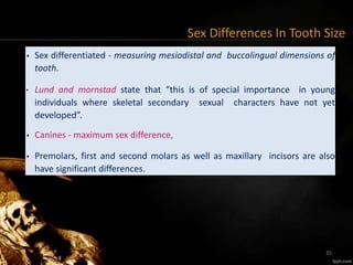 Sex Differences In Tooth Size
• Sex differentiated - measuring mesiodistal and buccolingual dimensions of
tooth.
• Lund and mornstad state that “this is of special importance in young
individuals where skeletal secondary sexual characters have not yet
developed”.
• Canines - maximum sex difference,
• Premolars, first and second molars as well as maxillary incisors are also
have significant differences.
35
 