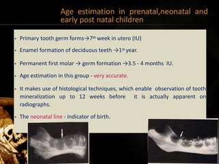 Age estimation in prenatal,neonatal and
early post natal children
• Primary tooth germ forms→7th week in utero (IU)
• Enamel formation of deciduous teeth →1st year.
• Permanent first molar → germ formation →3.5 - 4 months IU.
• Age estimation in this group - very accurate.
• It makes use of histological techniques, which enable observation of tooth
mineralization up to 12 weeks before it is actually apparent on
radiographs.
• The neonatal line - indicator of birth.
39
 