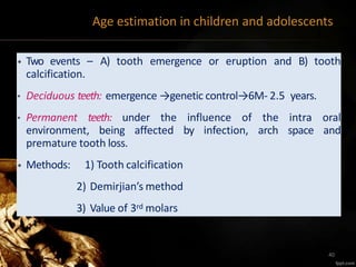 Age estimation in children and adolescents
• Two events – A) tooth emergence or eruption and B) tooth
calcification.
• Deciduous teeth: emergence →genetic control→6M- 2.5 years.
• Permanent teeth: under the influence of the intra oral
environment, being affected by infection, arch space and
premature tooth loss.
• Methods: 1) Tooth calcification
2) Demirjian’s method
3) Value of 3rd molars
40
 