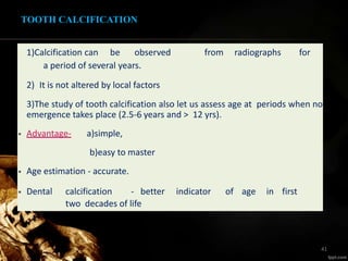 1)Calcification can be observed from radiographs for
a period of several years.
2) It is not altered by local factors
3)The study of tooth calcification also let us assess age at periods when no
emergence takes place (2.5-6 years and > 12 yrs).
• Advantage- a)simple,
b)easy to master
• Age estimation - accurate.
• Dental calcification - better indicator of age in first
two decades of life
TOOTH CALCIFICATION
41
 