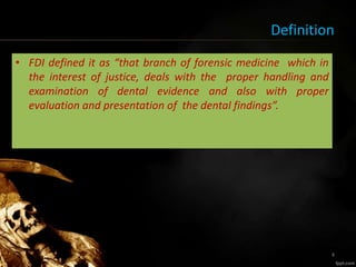 Definition
• FDI defined it as “that branch of forensic medicine which in
the interest of justice, deals with the proper handling and
examination of dental evidence and also with proper
evaluation and presentation of the dental findings”.
4
 