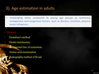 3). Age estimation in adults
• Challenging when compared to young age groups as numerous
endogenous and exogenous factors, such as disease, nutrition, physical
strain influences.
•
• Methods:
1. Gustafson’s method
2. Dentin translucency
3. Incremental line of cementum
4. Amino acid racemization
5. Radiographic method of Kvaal
43
 