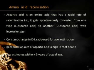 Amino acid racemisation
• Aspartic acid is an amino acid that has a rapid rate of
racemisation i.e., it gets spontaneously converted from one
type (L-Aspartic acid) to another (D-Aspartic acid) with
increasing age.
• Constant change in D-L ratio-used for age estimation.
• Racemisation rate of aspartic acid is high in root dentin
• Age estimates within ± 3 years of actual age.
48
 