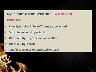 Key to optimal dental estimation ( Williems and
associates):
1) Investigator should be sufficiently experienced
2) Secondopinion is important
3) Useof multiple age estimation methods
4) Useof multiple teeth
5) Careful adherence to suggestedprotocol
49
 