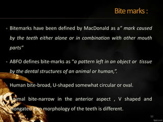 Bitemarks:
• Bitemarks have been defined by MacDonald as a” mark caused
by the teeth either alone or in combination with other mouth
parts”
• ABFO defines bite-marks as “a pattern left in an object or tissue
by the dental structures of an animal or human,”.
• Human bite-broad, U-shaped somewhat circular or oval.
• Animal bite-narrow in the anterior aspect , V shaped and
elongated also morphology of the teeth is different.
50
 