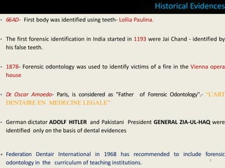 Historical Evidences
• 66AD- First body was identified using teeth- Lollia Paulina.
• The first forensic identification in India started in 1193 were Jai Chand - identified by
his false teeth.
• 1878- Forensic odontology was used to identify victims of a fire in the Vienna opera
house
• Dr. Oscar Amoedo- Paris, is considered as "Father of Forensic Odontology".- “L'ART
DENTAIRE EN MEDECINE LEGALE”
• German dictator ADOLF HITLER and Pakistani President GENERAL ZIA-UL-HAQ were
identified only on the basis of dental evidences
• Federation Dentair International in 1968 has recommended to include forensic
odontology in the curriculum of teaching institutions. 5
 