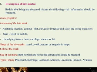 I. Description of bite marks:
Both in the living and deceased victims the following vital information should be
recorded.
Demographics:
Location of the bite mark:
• Anatomic location, contour - flat, curved or irregular and state the tissue characters
• Skin - fixed or mobile.
• Underlying tissue - bone, cartilage, muscle or fat.
Shapeof the bite marks: round, ovoid, crescent or irregular in shape.
Color of the mark:
Sizeof the mark: Both vertical and horizontal dimensions should be recorded
Typeof injury-Petechial hemorrhage, Contusion,Abrasion, Laceration, Incision, Avulsion.
56
 