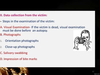 II. Data collection from the victim:
• Steps in the examination of the victim:
A. Visual Examination- If the victim is dead, visual examination
must be done before an autopsy.
B. Photographs
1. Orientation photographs
2. Close-up photographs
C. Salivary swabbing
D. Impression of bite marks
57
 