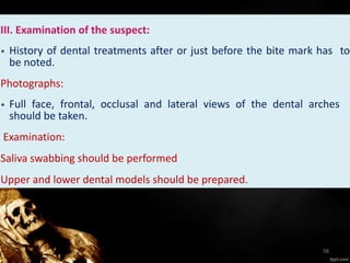 III. Examination of the suspect:
• History of dental treatments after or just before the bite mark has to
be noted.
Photographs:
• Full face, frontal, occlusal and lateral views of the dental arches
should be taken.
Examination:
Saliva swabbing should be performed
Upper and lower dental models should be prepared.
58
 