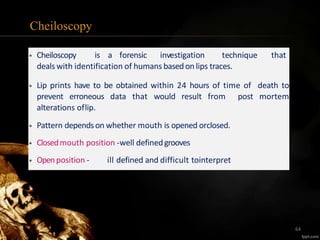 Cheiloscopy
• Cheiloscopy is a forensic investigation technique that
deals with identification of humans based on lips traces.
• Lip prints have to be obtained within 24 hours of time of death to
prevent erroneous data that would result from post mortem
alterations oflip.
• Pattern dependson whether mouth is opened orclosed.
• Closedmouth position -well definedgrooves
• Openposition - ill defined and difficult tointerpret
64
 