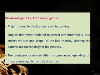 Disadvantage of Lip Print Investigation:
• Major trauma to the lips can result in scarring.
• Surgical treatment rendered to correct any abnormality also
affects the size and shape of the lips, thereby altering the
pattern and morphology of the grooves.
• The prints produced may differ in appearance depending on
the pressure applied and its direction.
67
 