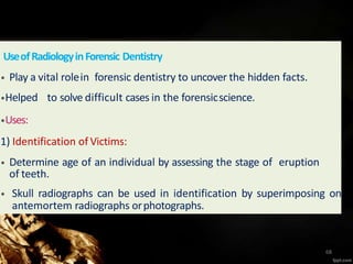 UseofRadiologyinForensic Dentistry
• Play a vital rolein forensic dentistry to uncover the hidden facts.
•Helped to solve difficult cases in the forensicscience.
•Uses:
1) Identification of Victims:
• Determine age of an individual by assessing the stage of eruption
of teeth.
• Skull radiographs can be used in identification by superimposing on
antemortem radiographs orphotographs.
68
 