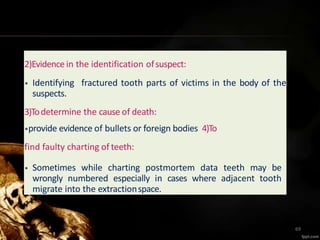 2)Evidencein the identification ofsuspect:
• Identifying fractured tooth parts of victims in the body of the
suspects.
3)Todetermine the cause of death:
•provide evidence of bullets or foreign bodies 4)To
find faulty charting of teeth:
• Sometimes while charting postmortem data teeth may be
wrongly numbered especially in cases where adjacent tooth
migrate into the extractionspace.
69
 