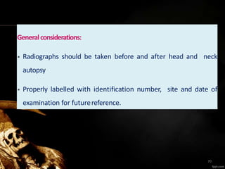Generalconsiderations:
• Radiographs should be taken before and after head and neck
autopsy
• Properly labelled with identification number, site and date of
examination for futurereference.
70
 