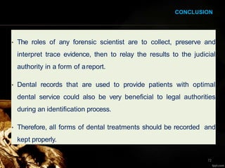 • The roles of any forensic scientist are to collect, preserve and
interpret trace evidence, then to relay the results to the judicial
authority in a form of areport.
• Dental records that are used to provide patients with optimal
dental service could also be very beneficial to legal authorities
during an identification process.
• Therefore, all forms of dental treatments should be recorded and
kept properly.
72
CONCLUSION
 