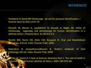 REFERENCES
• Venkatesh R, David MP. Cheiloscopy : An aid for personal identification. J
Forensic Dent Sci 2011;3:67-70.
• Mutalik VS, Menon A, Jayalakshmi N, Kamath A, Raghu AR. Utility of
cheiloscopy, rugoscopy, and dactyloscopy for human identification in a
defined cohort. JForensicDent Sci 2013;5:2-6.
• Neville BW, Damn DD, Allen CM, Bouquot JE. Oral and Maxillofacial
Pathology. 2nd ed. India: Elsevier Publ; 2004.
• Rajendran R, Sivapathasundharam B. Shafer's textbook of Oral
Pathology. 6th ed. India: Elsevier Pub; 2009.
• Pretty IA, Sweet D. A look at forensic dentistry-Part 1: The role of teeth in
determination of human identity. Br Dent J. 2001;190:359–66.
73
 