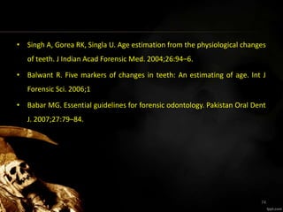 • Singh A, Gorea RK, Singla U. Age estimation from the physiological changes
of teeth. J Indian Acad Forensic Med. 2004;26:94–6.
• Balwant R. Five markers of changes in teeth: An estimating of age. Int J
Forensic Sci. 2006;1
• Babar MG. Essential guidelines for forensic odontology. Pakistan Oral Dent
J. 2007;27:79–84.
74
 